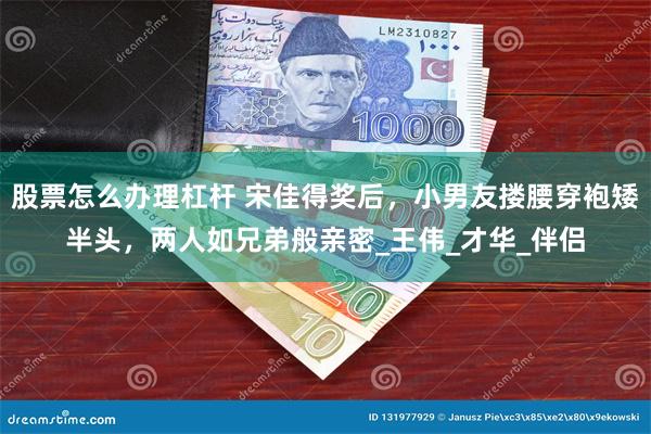 股票怎么办理杠杆 宋佳得奖后，小男友搂腰穿袍矮半头，两人如兄弟般亲密_王伟_才华_伴侣