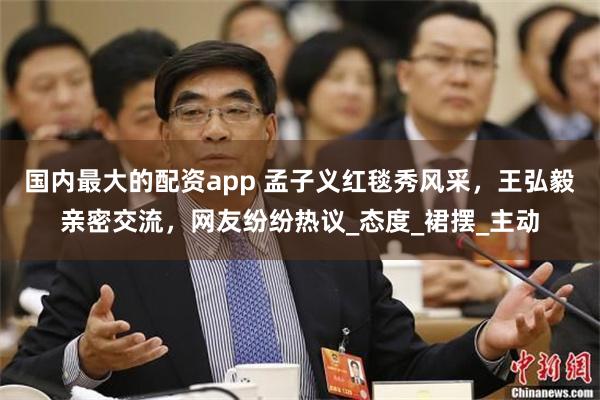 国内最大的配资app 孟子义红毯秀风采，王弘毅亲密交流，网友纷纷热议_态度_裙摆_主动