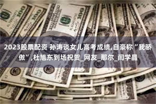 2023股票配资 孙涛谈女儿高考成绩,自豪称“我骄傲”,杜旭东到场祝贺_网友_那尔_闫学晶