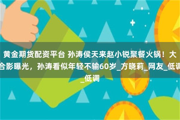 黄金期货配资平台 孙涛侯天来赵小锐聚餐火锅！大合影曝光，孙涛看似年轻不输60岁_方晓莉_网友_低调