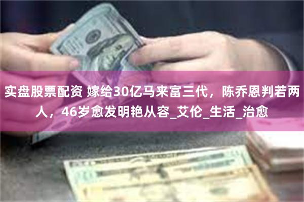 实盘股票配资 嫁给30亿马来富三代，陈乔恩判若两人，46岁愈发明艳从容_艾伦_生活_治愈
