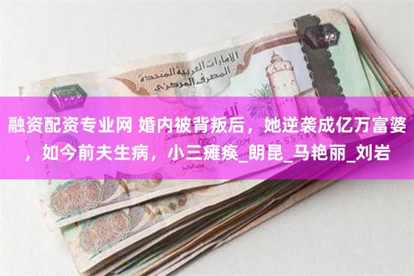 融资配资专业网 婚内被背叛后，她逆袭成亿万富婆，如今前夫生病，小三瘫痪_朗昆_马艳丽_刘岩
