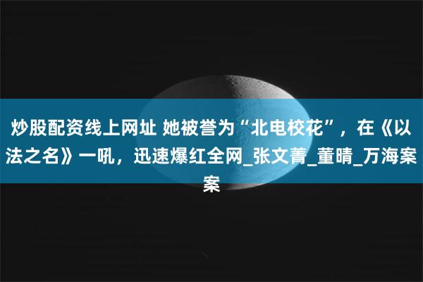 炒股配资线上网址 她被誉为“北电校花”，在《以法之名》一吼，迅速爆红全网_张文菁_董晴_万海案