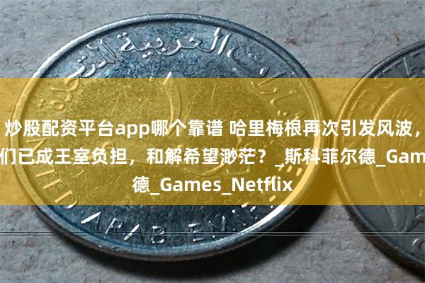 炒股配资平台app哪个靠谱 哈里梅根再次引发风波，专家分析他们已成王室负担，和解希望渺茫？_斯科菲尔德_Games_Netflix