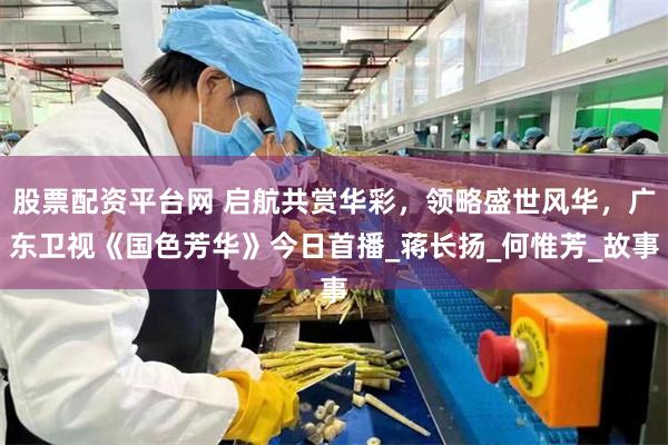 股票配资平台网 启航共赏华彩，领略盛世风华，广东卫视《国色芳华》今日首播_蒋长扬_何惟芳_故事