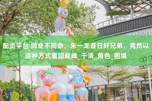 配资平台 同业不同命，朱一龙昔日好兄弟，竟然以这种方式重回巅峰_于清_角色_困境