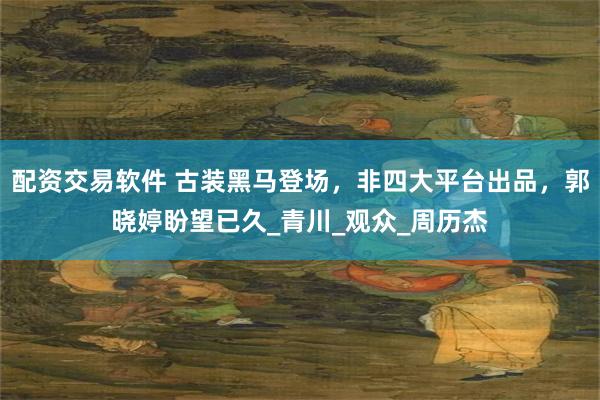 配资交易软件 古装黑马登场，非四大平台出品，郭晓婷盼望已久_青川_观众_周历杰