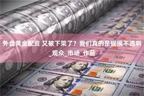 外盘黄金配资 又被下架了？我们真的是捉摸不透啊_观众_市场_作品