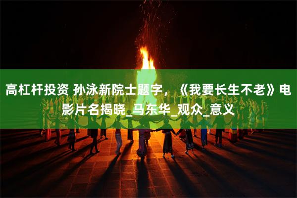 高杠杆投资 孙泳新院士题字，《我要长生不老》电影片名揭晓_马东华_观众_意义