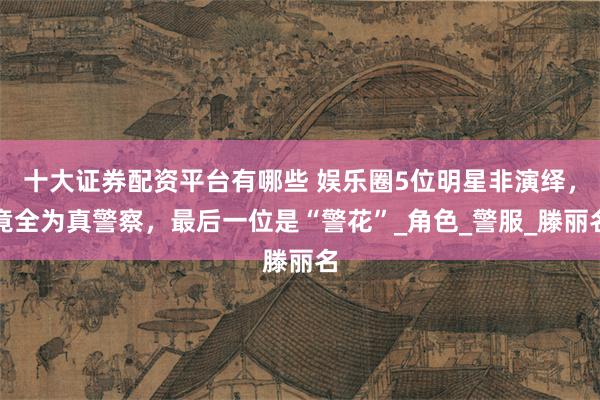 十大证券配资平台有哪些 娱乐圈5位明星非演绎，竟全为真警察，最后一位是“警花”_角色_警服_滕丽名