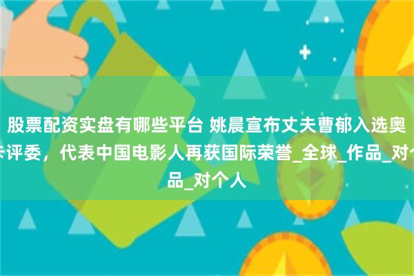股票配资实盘有哪些平台 姚晨宣布丈夫曹郁入选奥斯卡评委，代表中国电影人再获国际荣誉_全球_作品_对个人