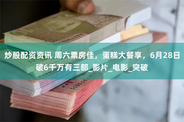 炒股配资资讯 周六票房佳，蛋糕大餐享，6月28日破6千万有三部_影片_电影_突破