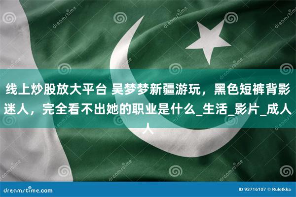 线上炒股放大平台 吴梦梦新疆游玩，黑色短裤背影迷人，完全看不出她的职业是什么_生活_影片_成人