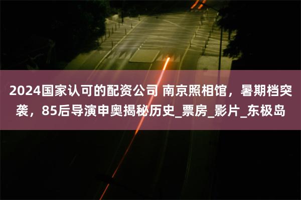 2024国家认可的配资公司 南京照相馆，暑期档突袭，85后导演申奥揭秘历史_票房_影片_东极岛