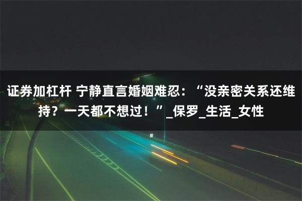 证券加杠杆 宁静直言婚姻难忍：“没亲密关系还维持？一天都不想过！”_保罗_生活_女性