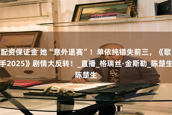 配资保证金 她“意外退赛”！单依纯错失前三，《歌手2025》剧情大反转！_直播_格瑞丝·金斯勒_陈楚生