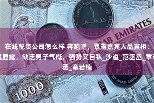 在线配资公司怎么样 奔跑吧，暴露嘉宾人品真相：生气显露，缺乏男子气概，强势又自私_沙溢_范丞丞_章若楠