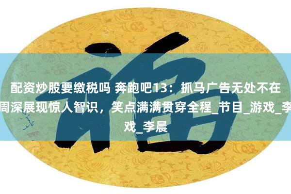 配资炒股要缴税吗 奔跑吧13：抓马广告无处不在，周深展现惊人智识，笑点满满贯穿全程_节目_游戏_李晨