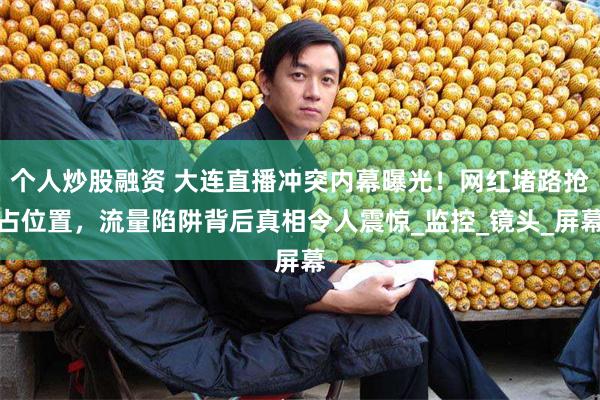 个人炒股融资 大连直播冲突内幕曝光！网红堵路抢占位置，流量陷阱背后真相令人震惊_监控_镜头_屏幕