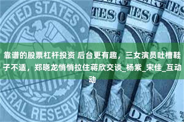 靠谱的股票杠杆投资 后台更有趣，三女演员吐槽鞋子不适，郑晓龙悄悄拉住蒋欣交谈_杨紫_宋佳_互动