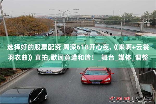 选择好的股票配资 周深618开心夜,《来啊+云裳羽衣曲》直拍,歌词竟遭和谐！_舞台_媒体_调整