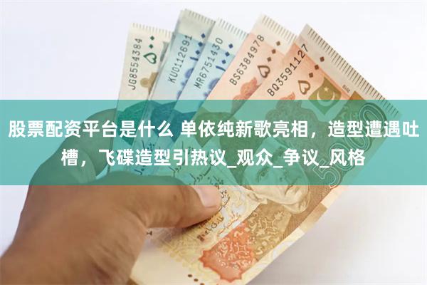 股票配资平台是什么 单依纯新歌亮相，造型遭遇吐槽，飞碟造型引热议_观众_争议_风格