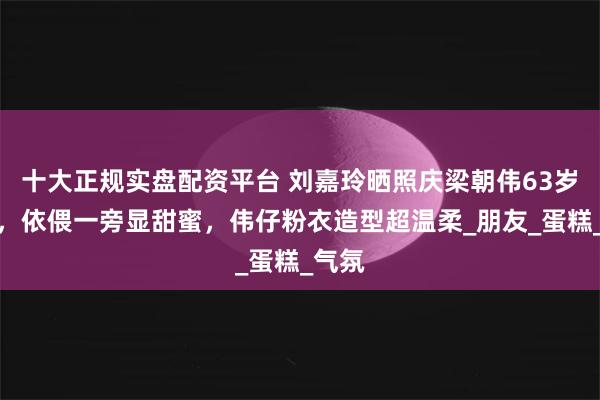 十大正规实盘配资平台 刘嘉玲晒照庆梁朝伟63岁生日，依偎一旁显甜蜜，伟仔粉衣造型超温柔_朋友_蛋糕_气氛