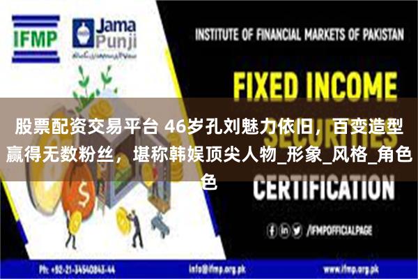 股票配资交易平台 46岁孔刘魅力依旧，百变造型赢得无数粉丝，堪称韩娱顶尖人物_形象_风格_角色