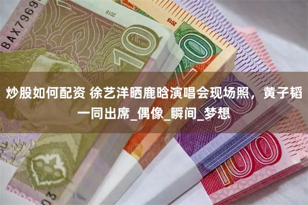 炒股如何配资 徐艺洋晒鹿晗演唱会现场照，黄子韬一同出席_偶像_瞬间_梦想