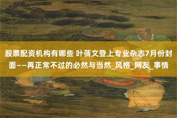 股票配资机构有哪些 叶蒨文登上专业杂志7月份封面——再正常不过的必然与当然_风格_网友_事情