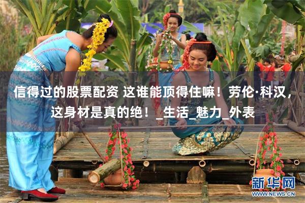 信得过的股票配资 这谁能顶得住嘛！劳伦·科汉，这身材是真的绝！_生活_魅力_外表