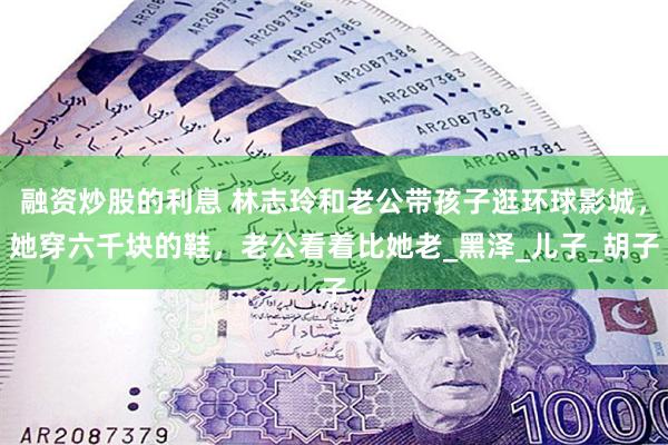 融资炒股的利息 林志玲和老公带孩子逛环球影城，她穿六千块的鞋，老公看着比她老_黑泽_儿子_胡子