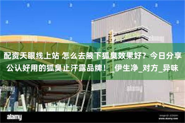 配资天眼线上站 怎么去腋下狐臭效果好？今日分享公认好用的狐臭止汗露品牌！_伊生净_对方_异味
