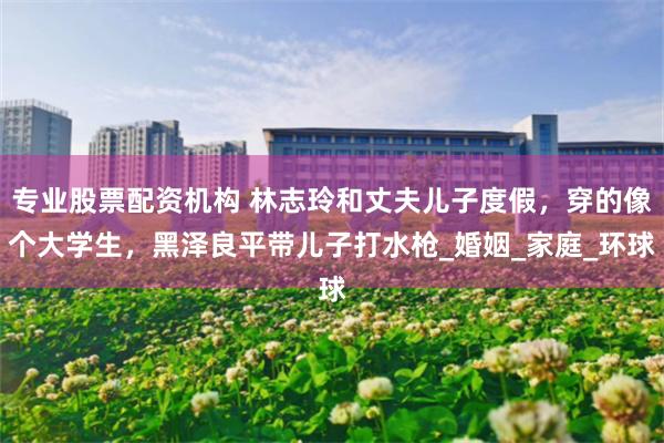 专业股票配资机构 林志玲和丈夫儿子度假，穿的像个大学生，黑泽良平带儿子打水枪_婚姻_家庭_环球