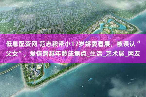 低息配资网 范志毅带小17岁娇妻看展，被误认“父女”，爱情跨越年龄成焦点_生活_艺术展_网友