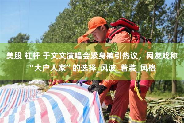 美股 杠杆 于文文演唱会紧身裤引热议，网友戏称“大户人家”的选择_风波_着装_风格