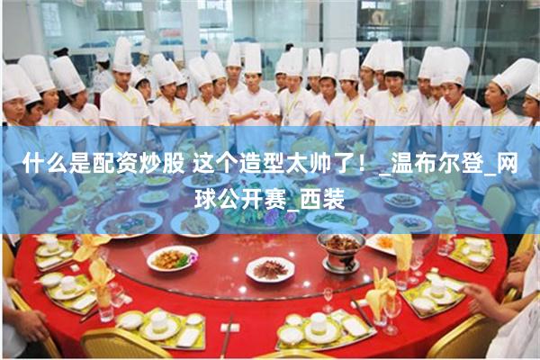 什么是配资炒股 这个造型太帅了！_温布尔登_网球公开赛_西装