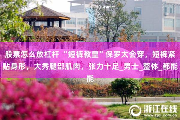 股票怎么放杠杆 “短裤教皇”保罗太会穿，短裤紧贴身形，大秀腿部肌肉，张力十足_男士_整体_都能