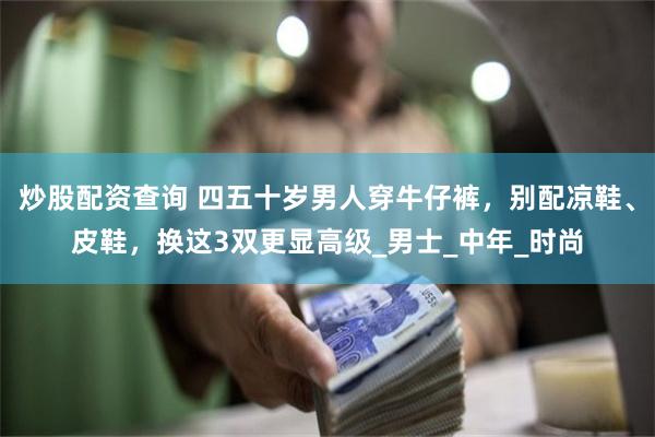 炒股配资查询 四五十岁男人穿牛仔裤，别配凉鞋、皮鞋，换这3双更显高级_男士_中年_时尚