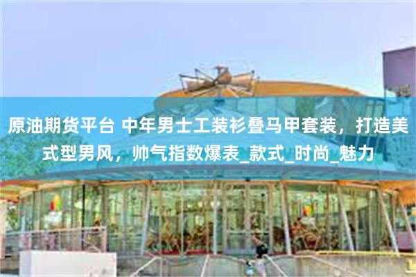 原油期货平台 中年男士工装衫叠马甲套装，打造美式型男风，帅气指数爆表_款式_时尚_魅力