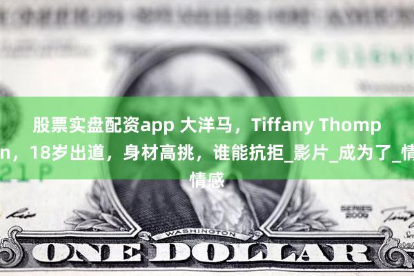 股票实盘配资app 大洋马，Tiffany Thompson，18岁出道，身材高挑，谁能抗拒_影片_成为了_情感