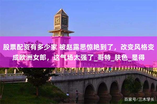 股票配资有多少家 被赵露思惊艳到了，改变风格变成欧洲女郎，这气场太强了_哥特_肤色_显得