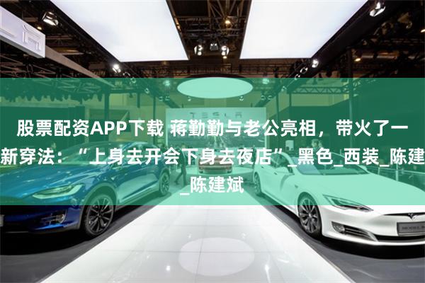股票配资APP下载 蒋勤勤与老公亮相，带火了一种新穿法：“上身去开会下身去夜店”_黑色_西装_陈建斌