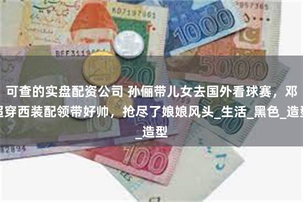 可查的实盘配资公司 孙俪带儿女去国外看球赛，邓超穿西装配领带好帅，抢尽了娘娘风头_生活_黑色_造型