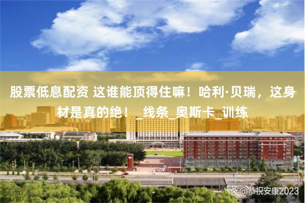 股票低息配资 这谁能顶得住嘛！哈利·贝瑞，这身材是真的绝！_线条_奥斯卡_训练