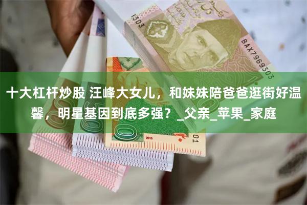 十大杠杆炒股 汪峰大女儿，和妹妹陪爸爸逛街好温馨，明星基因到底多强？_父亲_苹果_家庭