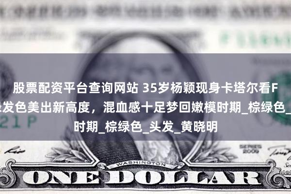 股票配资平台查询网站 35岁杨颖现身卡塔尔看F1，一头棕绿发色美出新高度，混血感十足梦回嫩模时期_棕绿色_头发_黄晓明
