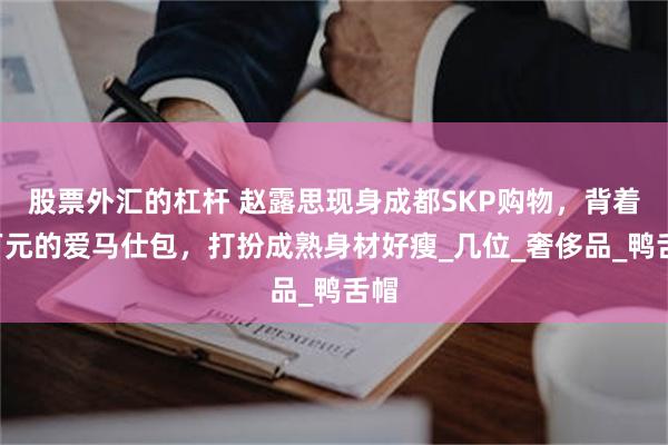 股票外汇的杠杆 赵露思现身成都SKP购物，背着7万元的爱马仕包，打扮成熟身材好瘦_几位_奢侈品_鸭舌帽