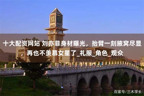 十大配资网站 刘亦菲身材曝光，抬臂一刻腋窝尽显，再也不羡慕女星了_礼服_角色_观众