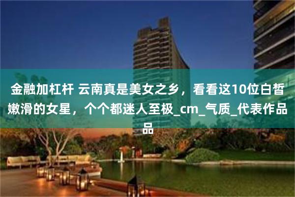 金融加杠杆 云南真是美女之乡，看看这10位白皙嫩滑的女星，个个都迷人至极_cm_气质_代表作品